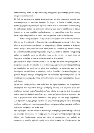 εκπαιδευτικούς, αλλά και την έννοια της συνεργασίας γονέα-επαγγελματία, καθώς
και γονέα εκπαιδευτικού.
β) Ενώ τα περισσότερα παιδιά αναπτύσσονται γρήγορα σωματικά, νοητικά και
συναισθηματικά και αποκτούν διάφορες δεξιότητες, τα άτομα με ειδικές ανάγκες
πολλές φορές δεν παρουσιάζουν την ίδια εξέλιξη. Για το λόγο αυτό ο εκπαιδευτικός
σε κάθε επαφή πρέπει να επιδεικνύει υπομονή αλλά και να αποδέχεται το άτομο
άσχετα με το πως αποδίδει, επιβραβεύοντας την προσπάθεια όταν δεν υπάρχει
αποτέλεσμα. Η προσπάθεια άλλωστε είναι αυτή που θα φέρει το αποτέλεσμα.
Καθώς αυτές οι διαφορές με τις κλίμακες του μέσου όρου ανάπτυξης γίνονται
όλο και πιο έντονες κατά τη διάρκεια της ανάπτυξης μπορεί οι γονείς να έχουν την
τάση να αντιστέκονται στην έννοια της ομαλοποίησης, δηλαδή να ωθούν το άτομο με
ειδικές ανάγκες προς αυτό που αυτοί αποδέχονται ως κανονικότητα παραβλέποντας
τις ιδιαίτερες αναπτυξιακές ανάγκες του ατόμου. Σε αυτό το επίπεδο ο σύμβουλος
πρέπει να παρέμβει ώστε να οδηγήσει τους γονείς να δουν το παιδί τους ως
ξεχωριστή, μοναδική οντότητα, ανεξάρτητα από τα άλλα παιδιά.
γ) Να βοηθά το άτομο με ειδικές ανάγκες και την σχολική ομάδα να προσαρμοστεί ο
ένας στον άλλο. Σε ένα επίπεδο αυτό το έργο περιλαμβάνει συνειδητές προσπάθειες
να εκπαιδεύσει το κοινό για τη φύση των συνθηκών της αναπηρίας και για τα
δικαιώματα των ανθρώπων με αναπηρίες, ενώ σε ένα άλλο επίπεδο περιλαμβάνει τη
βοήθεια προς το παιδί με αναπηρίες ώστε να κατανοήσει την αναπηρία του και να
αναπτύξει κοινωνικές δεξιότητες, καθώς έρχεται σε επαφή με τις αντιδράσεις άλλων
ανθρώπων.
δ) Να δίνει λογικές ευθύνες στα παιδιά που δεν έχουν αναπηρίες για τη φροντίδα/
υποστήριξη του συμμαθητή τους με αναπηρίες εναλλάξ. Στη διάρκεια αυτού του
σταδίου, η σχολική ομάδα "εκπαιδεύεται" στις ειδικές ανάγκες και είναι όλο και πιο
πιθανό να στρατευθεί να συμμετάσχει στην υποστήριξη του ατόμου με αναπηρίες. Αν
δεν το χειριστεί κανείς πολύ προσεκτικά, αυτό μπορεί να είναι πηγή μνησικακίας.
Από την άλλη πλευρά, μπορεί να είναι μια εμπλουτιστική εμπειρία για τα παιδιά της
σχολικής ομάδας, που συχνά χαρακτηρίζονται από μια ωριμότητα και μια υπεύθυνη
στάση που υπερβαίνει την ηλικία τους.
ε) Να βοηθήσει τον/ την αδελφό/ ή που δεν έχει αναπηρίες (εφόσον υπάρχει τέτοιος)
να αναπτύξει στρατηγικές για να εξηγήσει την αναπηρία του/ της αδελφού/ ης στους
φίλους του. Λαμβάνοντας υπόψη την τάση για ενσωμάτωση των παιδιών με
αναπηρίες σε συνήθη σχολικά περιβάλλοντα, είναι όλο και πιο πιθανό ότι αυτά θα
 