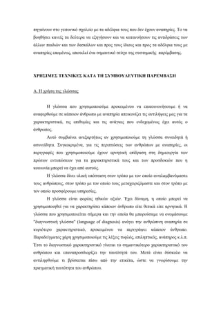 πηγαίνουν στο γειτονικό σχολείο με τα αδέλφια τους που δεν έχουν αναπηρίες. Το να
βοηθήσει κανείς τα δεύτερα να εξηγήσουν και να κατανοήσουν τις αντιδράσεις των
άλλων παιδιών και των δασκάλων και προς τους ίδιους και προς τα αδέλφια τους με
αναπηρίες επομένως, αποτελεί ένα σημαντικό στόχο της συστημικής παρέμβασης.
ΧΡΗΣΙΜΕΣ ΤΕΧΝΙΚΕΣ ΚΑΤΑ ΤΗ ΣΥΜΒΟΥΛΕΥΤΙΚΗ ΠΑΡΕΜΒΑΣΗ
Α. Η χρήση της γλώσσας
Η γλώσσα που χρησιμοποιούμε προκειμένου να επικοινωνήσουμε ή να
αναφερθούμε σε κάποιον άνθρωπο με αναπηρία απεικονίζει τις αντιλήψεις μας για τα
χαρακτηριστικά, τις επιθυμίες και τις ανάγκες που ενδεχομένως έχει αυτός ο
άνθρωπος.
Αυτό συμβαίνει ανεξαρτήτως αν χρησιμοποιούμε τη γλώσσα συνειδητά ή
ασυνείδητα. Συγκεκριμένα, για τις περιπτώσεις των ανθρώπων με αναπηρίες, οι
περιγραφές που χρησιμοποιούμε έχουν αρνητική επίδραση στη δημιουργία των
πρώτων εντυπώσεων για τα χαρακτηριστικά τους και των προσδοκιών που η
κοινωνία μπορεί να έχει από αυτούς.
Η γλώσσα δίνει υλική υπόσταση στον τρόπο με τον οποίο αντιλαμβανόμαστε
τους ανθρώπους, στον τρόπο με τον οποίο τους μεταχειριζόμαστε και στον τρόπο με
τον οποίο προσφέρουμε υπηρεσίες.
Η γλώσσα είναι φορέας ηθικών αξιών. Έχει δύναμη, η οποίο μπορεί να
χρησιμοποιηθεί για να χαρακτηρίσει κάποιον άνθρωπο είτε θετικά είτε αρνητικά. Η
γλώσσα που χρησιμοποιείται σήμερα και την οποία θα μπορούσαμε να ονομάσουμε
"διαγνωστική γλώσσα" (language of diagnosis) ανάγει την ανθρώπινη αναπηρία σε
κυριότερο χαρακτηριστικό, προκειμένου να περιγράψει κάποιον άνθρωπο.
Παραδείγματος χάρη χρησιμοποιούμε τις λέξεις τυφλός, επιληπτικός, ανάπηρος κ.λ.π.
Έτσι το διαγνωστικό χαρακτηριστικό γίνεται το σημαντικότερο χαρακτηριστικό του
ανθρώπου και επαναπροσδιορίζει την ταυτότητά του. Μετά είναι δύσκολο να
αντιληφθούμε τι βρίσκεται πίσω από την ετικέτα, ώστε να γνωρίσουμε την
πραγματική ταυτότητα του ανθρώπου.
 