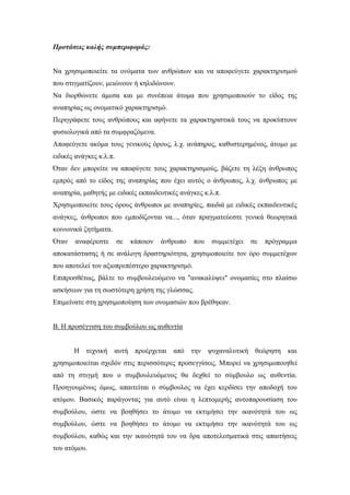Προτάσεις καλής συμπεριφοράς:
Να χρησιμοποιείτε τα ονόματα των ανθρώπων και να αποφεύγετε χαρακτηρισμού
που στιγματίζουν, μειώνουν ή κηλιδώνουν.
Να διορθώνετε άμεσα και με συνέπεια άτομα που χρησιμοποιούν το είδος της
αναπηρίας ως ονοματικό χαρακτηρισμό.
Περιγράφετε τους ανθρώπους και αφήνετε τα χαρακτηριστικά τους να προκύπτουν
φυσιολογικά από τα συμφραζόμενα.
Αποφεύγετε ακόμα τους γενικούς όρους, λ.χ. ανάπηρος, καθυστερημένος, άτομο με
ειδικές ανάγκες κ.λ.π.
Όταν δεν μπορείτε να αποφύγετε τους χαρακτηρισμούς, βάζετε τη λέξη άνθρωπος
εμπρός από το είδος της αναπηρίας που έχει αυτός ο άνθρωπος, λ.χ. άνθρωπος με
αναπηρία, μαθητής με ειδικές εκπαιδευτικές ανάγκες κ.λ.π.
Χρησιμοποιείτε τους όρους άνθρωποι με αναπηρίες, παιδιά με ειδικές εκπαιδευτικές
ανάγκες, άνθρωποι που εμποδίζονται να..., όταν πραγματεύεστε γενικά θεωρητικά
κοινωνικά ζητήματα.
Όταν αναφέρεστε σε κάποιον άνθρωπο που συμμετέχει σε πρόγραμμα
αποκατάστασης ή σε ανάλογη δραστηριότητα, χρησιμοποιείτε τον όρο συμμετέχων
που αποτελεί τον αξιοπρεπέστερο χαρακτηρισμό.
Επιπροσθέτως, βάλτε το συμβουλευόμενο να "ανακαλύψει" ονομασίες στο πλαίσιο
ασκήσεων για τη σωστότερη χρήση της γλώσσας.
Επιμείνατε στη χρησιμοποίηση των ονομασιών που βρέθηκαν.
Β. Η προσέγγιση του συμβούλου ως αυθεντία
Η τεχνική αυτή προέρχεται από την ψυχαναλυτική θεώρηση και
χρησιμοποιείται σχεδόν στις περισσότερες προσεγγίσεις. Μπορεί να χρησιμοποιηθεί
από τη στιγμή που ο συμβουλευόμενος θα δεχθεί το σύμβουλο ως αυθεντία.
Προηγουμένως όμως, απαιτείται ο σύμβουλος να έχει κερδίσει την αποδοχή του
ατόμου. Βασικός παράγοντας για αυτό είναι η λεπτομερής αυτοπαρουσίαση του
συμβούλου, ώστε να βοηθήσει το άτομο να εκτιμήσει την ικανότητά του ως
συμβούλου, ώστε να βοηθήσει το άτομο να εκτιμήσει την ικανότητά του ως
συμβούλου, καθώς και την ικανότητά του να δρα αποτελεσματικά στις απαιτήσεις
του ατόμου.
 