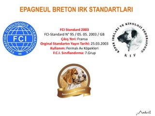 EPAGNEUL BRETON IRK STANDARTLARI
FCI Standard 2003
FCI-Standard N° 95 / 05. 05. 2003 / GB
Çıkış Yeri: Fransa
Orginal Standartın Yayın Tarihi: 25.03.2003
Kullanım: Fermalı Av Köpekleri
F.C.I. Sınıflandırma: 7.Grup
 