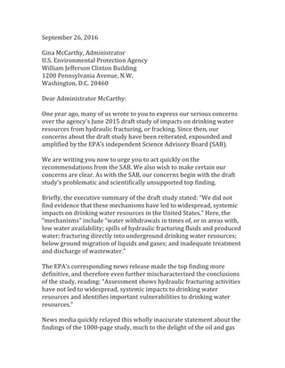 September	
  26,	
  2016	
  
	
  
Gina	
  McCarthy,	
  Administrator	
  
U.S.	
  Environmental	
  Protection	
  Agency	
  
William	
  Jefferson	
  Clinton	
  Building	
  
1200	
  Pennsylvania	
  Avenue,	
  N.W.	
  
Washington,	
  D.C.	
  20460	
  
	
  
Dear	
  Administrator	
  McCarthy:	
  
	
  
One	
  year	
  ago,	
  many	
  of	
  us	
  wrote	
  to	
  you	
  to	
  express	
  our	
  serious	
  concerns	
  
over	
  the	
  agency’s	
  June	
  2015	
  draft	
  study	
  of	
  impacts	
  on	
  drinking	
  water	
  
resources	
  from	
  hydraulic	
  fracturing,	
  or	
  fracking.	
  Since	
  then,	
  our	
  
concerns	
  about	
  the	
  draft	
  study	
  have	
  been	
  reiterated,	
  expounded	
  and	
  
amplified	
  by	
  the	
  EPA’s	
  independent	
  Science	
  Advisory	
  Board	
  (SAB).	
  
	
  	
  
We	
  are	
  writing	
  you	
  now	
  to	
  urge	
  you	
  to	
  act	
  quickly	
  on	
  the	
  
recommendations	
  from	
  the	
  SAB.	
  We	
  also	
  wish	
  to	
  make	
  certain	
  our	
  
concerns	
  are	
  clear.	
  As	
  with	
  the	
  SAB,	
  our	
  concerns	
  begin	
  with	
  the	
  draft	
  
study’s	
  problematic	
  and	
  scientifically	
  unsupported	
  top	
  finding.	
  
	
  	
  
Briefly,	
  the	
  executive	
  summary	
  of	
  the	
  draft	
  study	
  stated:	
  “We	
  did	
  not	
  
find	
  evidence	
  that	
  these	
  mechanisms	
  have	
  led	
  to	
  widespread,	
  systemic	
  
impacts	
  on	
  drinking	
  water	
  resources	
  in	
  the	
  United	
  States.”	
  Here,	
  the	
  
“mechanisms”	
  include	
  “water	
  withdrawals	
  in	
  times	
  of,	
  or	
  in	
  areas	
  with,	
  
low	
  water	
  availability;	
  spills	
  of	
  hydraulic	
  fracturing	
  fluids	
  and	
  produced	
  
water;	
  fracturing	
  directly	
  into	
  underground	
  drinking	
  water	
  resources;	
  
below	
  ground	
  migration	
  of	
  liquids	
  and	
  gases;	
  and	
  inadequate	
  treatment	
  
and	
  discharge	
  of	
  wastewater.”	
  
	
  	
  
The	
  EPA’s	
  corresponding	
  news	
  release	
  made	
  the	
  top	
  finding	
  more	
  
definitive,	
  and	
  therefore	
  even	
  further	
  mischaracterized	
  the	
  conclusions	
  
of	
  the	
  study,	
  reading:	
  “Assessment	
  shows	
  hydraulic	
  fracturing	
  activities	
  
have	
  not	
  led	
  to	
  widespread,	
  systemic	
  impacts	
  to	
  drinking	
  water	
  
resources	
  and	
  identifies	
  important	
  vulnerabilities	
  to	
  drinking	
  water	
  
resources.”	
  
	
  	
  
News	
  media	
  quickly	
  relayed	
  this	
  wholly	
  inaccurate	
  statement	
  about	
  the	
  
findings	
  of	
  the	
  1000-­‐page	
  study,	
  much	
  to	
  the	
  delight	
  of	
  the	
  oil	
  and	
  gas	
  
 