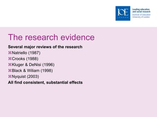 The research evidence
Several major reviews of the research
Natriello (1987)
Crooks (1988)
Kluger & DeNisi (1996)
Black & Wiliam (1998)
Nyquist (2003)
All find consistent, substantial effects
 