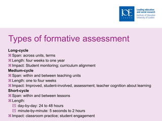 Types of formative assessment
Long-cycle
Span: across units, terms
Length: four weeks to one year
Impact: Student monitoring; curriculum alignment
Medium-cycle
Span: within and between teaching units
Length: one to four weeks
Impact: Improved, student-involved, assessment; teacher cognition about learning
Short-cycle
Span: within and between lessons
Length:
 day-by-day: 24 to 48 hours
 minute-by-minute: 5 seconds to 2 hours
Impact: classroom practice; student engagement
 