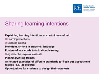 Sharing learning intentions
Explaining learning intentions at start of lesson/unit
Learning intentions
Success criteria
Intentions/criteria in students’ language
Posters of key words to talk about learning
eg describe, explain, evaluate
Planning/writing frames
Annotated examples of different standards to ‘flesh out’ assessment
rubrics (e.g. lab reports)
Opportunities for students to design their own tests
 