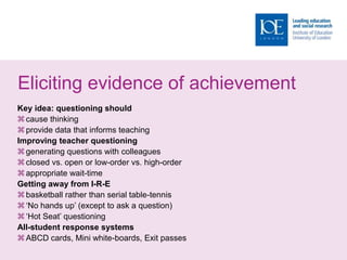 Eliciting evidence of achievement
Key idea: questioning should
cause thinking
provide data that informs teaching
Improving teacher questioning
generating questions with colleagues
closed vs. open or low-order vs. high-order
appropriate wait-time
Getting away from I-R-E
basketball rather than serial table-tennis
‘No hands up’ (except to ask a question)
‘Hot Seat’ questioning
All-student response systems
ABCD cards, Mini white-boards, Exit passes
 