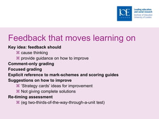 Feedback that moves learning on
Key idea: feedback should
 cause thinking
 provide guidance on how to improve
Comment-only grading
Focused grading
Explicit reference to mark-schemes and scoring guides
Suggestions on how to improve
 ‘Strategy cards’ ideas for improvement
 Not giving complete solutions
Re-timing assessment
 (eg two-thirds-of-the-way-through-a-unit test)
 