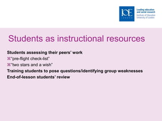 Students as instructional resources
Students assessing their peers’ work
“pre-flight check-list”
“two stars and a wish”
Training students to pose questions/identifying group weaknesses
End-of-lesson students’ review
 