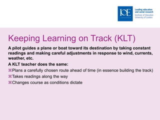 Keeping Learning on Track (KLT)
A pilot guides a plane or boat toward its destination by taking constant
readings and making careful adjustments in response to wind, currents,
weather, etc.
A KLT teacher does the same:
Plans a carefully chosen route ahead of time (in essence building the track)
Takes readings along the way
Changes course as conditions dictate
 
