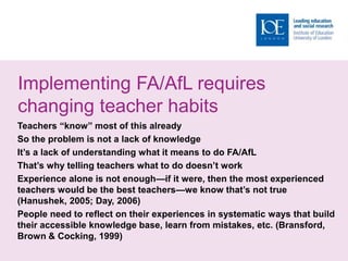 Implementing FA/AfL requires
changing teacher habits
Teachers “know” most of this already
So the problem is not a lack of knowledge
It’s a lack of understanding what it means to do FA/AfL
That’s why telling teachers what to do doesn’t work
Experience alone is not enough—if it were, then the most experienced
teachers would be the best teachers—we know that’s not true
(Hanushek, 2005; Day, 2006)
People need to reflect on their experiences in systematic ways that build
their accessible knowledge base, learn from mistakes, etc. (Bransford,
Brown & Cocking, 1999)
 