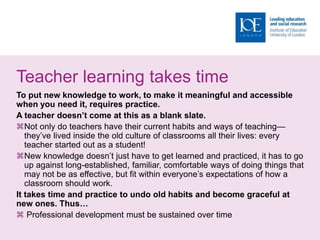 Teacher learning takes time
To put new knowledge to work, to make it meaningful and accessible
when you need it, requires practice.
A teacher doesn’t come at this as a blank slate.
Not only do teachers have their current habits and ways of teaching—
they’ve lived inside the old culture of classrooms all their lives: every
teacher started out as a student!
New knowledge doesn’t just have to get learned and practiced, it has to go
up against long-established, familiar, comfortable ways of doing things that
may not be as effective, but fit within everyone’s expectations of how a
classroom should work.
It takes time and practice to undo old habits and become graceful at
new ones. Thus…
 Professional development must be sustained over time
 