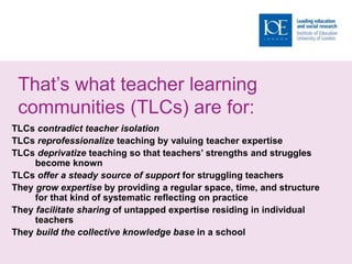 That’s what teacher learning
communities (TLCs) are for:
TLCs contradict teacher isolation
TLCs reprofessionalize teaching by valuing teacher expertise
TLCs deprivatize teaching so that teachers’ strengths and struggles
become known
TLCs offer a steady source of support for struggling teachers
They grow expertise by providing a regular space, time, and structure
for that kind of systematic reflecting on practice
They facilitate sharing of untapped expertise residing in individual
teachers
They build the collective knowledge base in a school
 