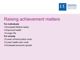 Raising achievement matters
For individuals
Increased lifetime salary
Improved health
Longer life
For society
Lower criminal justice costs
Lower health-care costs
Increased economic growth
 