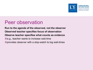 Peer observation
Run to the agenda of the observed, not the observer
Observed teacher specifies focus of observation
Observe teacher specifies what counts as evidence
e.g., teacher wants to increase wait-time
provides observer with a stop-watch to log wait-times
 