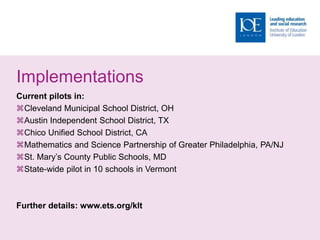 Implementations
Current pilots in:
Cleveland Municipal School District, OH
Austin Independent School District, TX
Chico Unified School District, CA
Mathematics and Science Partnership of Greater Philadelphia, PA/NJ
St. Mary’s County Public Schools, MD
State-wide pilot in 10 schools in Vermont
Further details: www.ets.org/klt
 