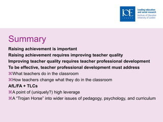 Summary
Raising achievement is important
Raising achievement requires improving teacher quality
Improving teacher quality requires teacher professional development
To be effective, teacher professional development must address
What teachers do in the classroom
How teachers change what they do in the classroom
AfL/FA + TLCs
A point of (uniquely?) high leverage
A “Trojan Horse” into wider issues of pedagogy, psychology, and curriculum
 