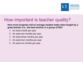 How important is teacher quality?
How much progress will an average student make when taught by a
great teacher (i.e., the best teacher in a group of 50)?
A. An extra month per year
B. An extra two months per year
C. An extra three months per year
D. An extra four months per year
E. An extra six months per year
 