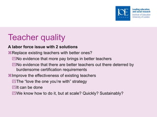 Teacher quality
A labor force issue with 2 solutions
Replace existing teachers with better ones?
No evidence that more pay brings in better teachers
No evidence that there are better teachers out there deterred by
burdensome certification requirements
Improve the effectiveness of existing teachers
The “love the one you’re with” strategy
It can be done
We know how to do it, but at scale? Quickly? Sustainably?
 