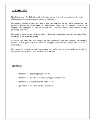OUR MISSION
EPA Infrastructure Pvt. Ltd. is focused on bringing out the best in all persons involved with it,
whether employees, sub-contractors, vendors or customers.
The company constantly makes an effort to give each employee the maximum freedom and trust
possible to perform his or her duties. At appointment stage and at periodic intervals, the
company asks employees to take on the role best liked by them to ensure they will enjoy
performing their work.
The company takes on new fields of act ivity, whenever an employee/ associate or vendor shows
proficiency in that particular activity.
To ensure that more and more people get this opportunity from the company, the company
believes in fast growth both in terms of employee/ sub-contractor/ vendor base as well as
customer base.
The company's vision is to work at grassroots level and include act ivities which are needed by
each person, namely homes, food, healthcare, education etc.
OUR VISION
To be known as a good company to work for
To be known as a provider of excellent quality goods and services
To be known as an organization that walks its talk
To grown into an institution that lasts generations
 