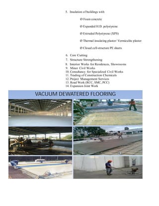 5. Insulation of buildings with
Ø Foam concrete
Ø Expanded H.D. polystyrene
Ø Extruded Polystyrene (XPS)
Ø Thermal insulating plaster/ Vermiculite plaster
Ø Closed cell-structure PE sheets
6. Core Cutting
7. Structure Strengthening
8. Interior Works for Residences, Showrooms
9. Minor Civil Works
10. Consultancy for Specialized Civil Works
11. Trading of Construction Chemicals
12. Project Management Services
13. Road Work (RCC, SMC, PCC)
14. Expansion Joint Work
VACUUM DEWATERED FLOORING
 