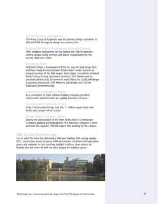 U.S. Army Corps of Engineers
          The Army Corps of Engineers was the primary design consultant to
          EPA and GSA throughout design and construction.

          National Institute of Environmental Health Sciences
          EPA’s neighbor and partner on the federal site, NIEHS operates
          central campus utility services and shares responsibility for the
          on-site child care center.

          Designers–HOK
          Hellmuth, Obata + Kassabaum (HOK) Inc. was the lead design firm,
          and their newly-formed national “Green Team” leader became an
          integral member of the EPA project team. Major consultants included
          Roberts/Stacy Group (associated architect), R.G.Vanderweil, Inc.
          (mechanical/electrical), Greenhorne and O’Mara, Inc. (civil),Weidlinger
          Associates (structural), GPR Planners (lab design), and Cortell
          Associates (environmental).

          Construction Manager–Gilbane
          As a consultant to GSA, Gilbane Building Company provided
          construction administration and quality assurance services.

          Construction Contractor–Clark
          Clark Construction Group built the 1.1 million square foot main
          facility and campus infrastructure.

          Design-Build Contractor–Beers
          During the construction of the main facility, Beers Construction
          Company updated and redesigned EPA’s National Computer Center
          and built this separate, 100,000 square foot building on the campus.


The Green Bottom Line
Here’s what the team has delivered–a 100-year building, 40% energy savings,
80% construction waste recovery, 100% stormwater treatment through native
plants and wetlands on site, soothing daylight in offices, clean indoor air,
flexible labs and more–all with no extra budget for building “green.”




The Greening Curve: Lessons Learned in the Design of the New EPA Campus in North Carolina   10
 
