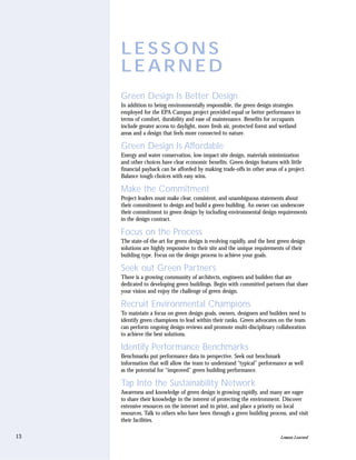 LESSONS
     LEARNED
     Green Design Is Better Design
     In addition to being environmentally responsible, the green design strategies
     employed for the EPA Campus project provided equal or better performance in
     terms of comfort, durability and ease of maintenance. Benefits for occupants
     include greater access to daylight, more fresh air, protected forest and wetland
     areas and a design that feels more connected to nature.

     Green Design Is Affordable
     Energy and water conservation, low-impact site design, materials minimization
     and other choices have clear economic benefits. Green design features with little
     financial payback can be afforded by making trade-offs in other areas of a project.
     Balance tough choices with easy wins.

     Make the Commitment
     Project leaders must make clear, consistent, and unambiguous statements about
     their commitment to design and build a green building. An owner can underscore
     their commitment to green design by including environmental design requirements
     in the design contract.

     Focus on the Process
     The state-of-the-art for green design is evolving rapidly, and the best green design
     solutions are highly responsive to their site and the unique requirements of their
     building type. Focus on the design process to achieve your goals.

     Seek out Green Partners
     There is a growing community of architects, engineers and builders that are
     dedicated to developing green buildings. Begin with committed partners that share
     your vision and enjoy the challenge of green design.

     Recruit Environmental Champions
     To maintain a focus on green design goals, owners, designers and builders need to
     identify green champions to lead within their ranks. Green advocates on the team
     can perform ongoing design reviews and promote multi-disciplinary collaboration
     to achieve the best solutions.

     Identify Performance Benchmarks
     Benchmarks put performance data in perspective. Seek out benchmark
     information that will allow the team to understand “typical” performance as well
     as the potential for “improved” green building performance.

     Tap Into the Sustainability Network
     Awareness and knowledge of green design is growing rapidly, and many are eager
     to share their knowledge in the interest of protecting the environment. Discover
     extensive resources on the internet and in print, and place a priority on local
     resources. Talk to others who have been through a green building process, and visit
     their facilities.

13                                                                           Lessons Learned
 