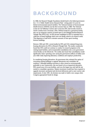 B AC K G R O U N D
     In 1968, the Research Triangle Foundation deeded land to the federal government
     for a “U.S. Public Health Service Research Park,” setting aside 511 acres for
     federal environmental research facilities. The National Institute of Environmental
     Health Sciences (NIEHS) was the first to locate there in 1980. The National
     Center for Air Pollution Control, later to become EPA, had recently moved to
     North Carolina from Cincinnati, Ohio. Without funds for a permanent facility,
     they set up temporary quarters in leased space in the Raleigh/Durham/Research
     Triangle Park (RTP) area. As EPA became established in RTP, it expanded into a
     collection of leased buildings which were not ideally suited to its research needs.
     This dispersion of staff led to extensive amounts of time spent traveling
     between buildings.

     Between 1984 and 1991, several studies by EPA and GSA evaluated long-term
     housing alternatives for EPA in Research Triangle Park. The studies consistently
     found that EPA could not continue to conduct its research programs in the
     existing leased facilities, and recommended consolidation into a new government-
     owned facility on the federal site. The studies also found that consolidation would
     significantly reduce operating costs–saving the government millions of dollars each
     year while vastly improving laboratory conditions and employee productivity.

     In considering housing alternatives, the government also evaluated the option of
     renovating existing buildings to upgrade laboratories and consolidate the
     workforce. Although building renovation is often viewed as environmentally
     preferable to new construction, this was found to be an impractical alternative.
     EPA owned none of its own facilities, and even the largest was only half the size
     needed to consolidate operations. Massive investment would have been required to
     upgrade structural, mechanical and electrical deficiencies and to meet current code
     requirements. In late 1991, the decision was made to build a new campus when
     Congress appropriated funds for design.




15                                                                             Background
 