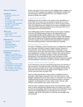 Sources of Pollution                  Finally, conservation of water resources in green buildings involves strategies to use
                                      less water for HVAC equipment and appliances, flushing fixtures, potable water
Energy Use                            uses and irrigation. Water harvesting and water re-use strategies can reduce
• Petroleum extraction and            demand for potable water supplies.
  refinement
• Oil spills                          Pollution Prevention
• Air emissions and nuclear waste     Buildings and their sites contribute to the creation of waste and pollution as a
  from energy usage                   result of their use of energy, water and materials. In nature there is no waste
• Air pollution from automobiles      because all by-products of natural processes serve as “food” for other processes.
  and other transportation            Many of the industrial processes employed in the creation of buildings, however,
• Thermal waste                       release solid, liquid or gaseous by-products into the environment that serve no
• Ozone-depleting substances          useful purpose and are potentially harmful.

Water Use                             Green building design searches for solutions that prevent the creation of pollution
• Contaminated runoff                 at the source. By limiting energy and water use, and making efficient use of
• Waste water                         environmentally-preferable materials, pollution can be reduced. Integrating
• Water treatment by-products         environmentally-sound recycling into design solutions can further reduce pollution.
                                      Waste treatment followed by safe disposal is required for pollution that cannot be
Materials Use                         prevented or recycled. On-site, natural treatment options should be considered to
• By-products from material           treat waste including bioretention, constructed wetlands and composting.
  manufacture
• Wasteful packaging                  Ecosystems Protection
• Solid and liquid waste              The impact of buildings on natural ecosystems occurs on multiple levels, including
• Hazardous waste                     loss of open space and habitat, intrusion on fragile ecosystems, alteration of
                                      stormwater flows, erosion and loss of soil resources, contamination of water
Environmental Impact on               resources and use of non-native and invasive species or monocultures of vegetation.
Ecosystems                            Green buildings seek to develop “low impact” solutions which work in harmony
• Displacement of habitat for         with natural systems, and minimize disruption to plant and animal habitats.
  buildings, roadways and parking     Redevelopment of previously built sites and compact development can limit
• Increase in impervious surface      disruption. Native, low maintenance landscapes, reductions in impervious materials
• Reduction in groundwater            and natural filtration of stormwater can reduce the need for treatment strategies.
  recharge
• Soil erosion                        Indoor Environmental Quality
• Contamination of water bodies
                                      In the United States, it has been estimated that people spend more than 90% of
• Contamination of groundwater
                                      their time indoors.4 This makes the quality of the indoor environment critical.
• Use of invasive exotic plants
                                      Indoor environmental quality refers to comfort and building-related health and
• Use of fertilizers and pesticides
                                      productivity issues that result from the quality of interior lighting, acoustics,
• Urban heat island effect
                                      thermal control and indoor air quality (IAQ).

                                      Indoor air quality depends upon a variety of factors, including the levels of
                                      particulates, volatile organic compounds (VOCs) and molds, bacteria or other
                                      biological contaminants in the air stream. Indoor air contaminants can come from
                                      building and finish materials, cleaning and maintenance products, mechanical
                                      equipment, microbial growth in wet areas, tobacco smoke, radon gas, office
                                      machines, exterior pollution and a variety of other sources.

                                      EPA rates indoor air pollution among the top five environmental risks to public
                                      health. It has been estimated that unhealthy indoor air is found in up to 30% of
                                      new and renovated buildings. Both the long- and short-term health effects of poor
                                      indoor air are revealing themselves at an increasing rate due to occupant
                                      complaints, while specific IAQ problems are being discovered through testing
                                      and monitoring.




19                                                                                                               Sustainability
 