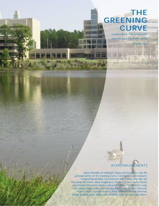 THE
                               GREENING
                                  CURVE
                                       Lessons Learned in the Design of the
                                       New EPA Campus in North Carolina

                                                            November 2001




                                      ACKNOWLEDGMENTS

             Sandra Mendler, of Hellmuth, Obata and Kassabaum, was the
    principal author of the Greening Curve. Contributors and reviewers
          included Wanda Allen,Tom Ashmore, Allen Atkins, Bob Barr, Jim
Doussard, Bill Gaines, Jamie Gagliarducci, Sandy Germann, Bucky Green,
 Judy Kincaid, Bill Laxton, Sandra Leibowitz, Fred Livingston, Chris Long,
 Gail Lindsey, Nadav Malin, Lisa McCabe, Billy Morris, Michael Overcash,
      Robert Payne, Suzanne Roberts, Peter Schubert, Rhonda Sherman,
Donna Stankus, James White, Gail Whitfield, Joyce Yin and many others.
 