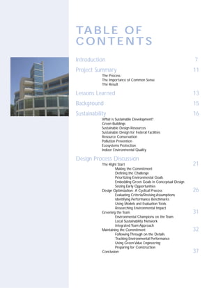 TA B L E O F
CONTENTS
Introduction                                                      7
Project Summary                                                   11
            The Process
            The Importance of Common Sense
            The Result

Lessons Learned                                                   13
Background                                                        15
Sustainability                                                    16
            What is Sustainable Development?
            Green Buildings
            Sustainable Design Resources
            Sustainable Design for Federal Facilities
            Resource Conservation
            Pollution Prevention
            Ecosystems Protection
            Indoor Environmental Quality

Design Process Discussion
            The Right Start                                       21
                     Making the Commitment
                     Defining the Challenge
                     Prioritizing Environmental Goals
                     Embedding Green Goals in Conceptual Design
                     Seizing Early Opportunities
            Design Optimization: A Cyclical Process               26
                     Evaluating Criteria/Revising Assumptions
                     Identifying Performance Benchmarks
                     Using Models and Evaluation Tools
                     Researching Environmental Impact
            Greening the Team                                     31
                     Environmental Champions on the Team
                     Local Sustainability Network
                     Integrated Team Approach
            Maintaining the Commitment                            32
                     Following Through on the Details
                     Tracking Environmental Performance
                     Using Green Value Engineering
                     Preparing for Construction
            Conclusion                                            37
 