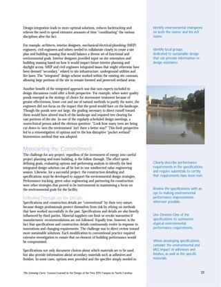 Design integration leads to more optimal solutions, reduces backtracking and                Identify environmental champions
relieves the need to spend extensive amounts of time “coordinating” the various             on both the owner and the A/E
disciplines after the fact.                                                                 teams.

For example, architects, interior designers, mechanical/electrical/plumbing (MEP)
engineers, civil engineers and others needed to collaborate closely to create a site        Identify local groups
plan and building massing that would balance a diverse set of functional and                dedicated to sustainable design
environmental goals. Interior designers provided input on site orientation and              that can provide information or
building massing based on how it would impact future interior planning and                  design assistance.
daylight access. MEP and civil engineers integrated issues that might otherwise have
been deemed “secondary,” related to site infrastructure, underground utilities and
fire lanes. The “integrated” design scheme worked within the existing site contours,
allowing large portions of the site to remain forested and preserved wetland areas.

Another benefit of the integrated approach was that non-experts included in
design discussions could offer a fresh perspective. For example, when water quality
ponds emerged as the strategy of choice for stormwater treatment because of
greater effectiveness, lower cost and use of natural methods to purify the water, the
engineers did not focus on the impact that the pond would have on the landscape.
Though the ponds were not large, the grading necessary to direct runoff toward
them would have altered much of the landscape and required tree clearing for
vast portions of the site. In one of the regularly scheduled design meetings, a
nontechnical person asked the obvious question: “Look how many trees are being
cut down to ‘save the environment’ isn’t there a better way?” This fresh perspective
led to a reinvestigation of options and to the less disruptive “pocket wetland”
bioretention method that was adopted.


Maintaining the Commitment
The challenge for any project, regardless of the investment of energy into careful
project planning and team building, is the follow through. The effort spent
defining goals, evaluating options and performing analysis to identify the best             Clearly describe performance
integrated design solution can all be lost in one misdirected value engineering             requirements in the specifications,
session. Likewise, for a successful project, the construction detailing and                 and require submittals to certify
specifications must be developed to support the environmental design strategies.            that requirements have been met.
Performance tracking, green value engineering and partnering for construction
were other strategies that proved to be instrumental in maintaining a focus on
the environmental goals for the facility.                                                   Review the specifications with an
                                                                                            eye to making environmental
Following Through on the Details                                                            performance improvements
Specifications and construction details are “conventional” by their very nature,            wherever possible.
because design professionals protect themselves from risk by relying on methods
that have worked successfully in the past. Specifications and details are also heavily
influenced by third parties. Material suppliers can limit or revoke warranties if           Use Division One of the
manufacturers’ recommendations are not followed. Equally true, however, is the              specifications to summarize
fact that specifications and construction details continuously evolve in response to        atypical environmental
innovations and changing requirements. The challenge was to direct review toward            performance requirements.
more sustainable solutions. Each modification to conventional practice required
extensive investigation to ensure that no element of building performance would
be compromised.                                                                             When developing specifications,
                                                                                            consider the environmental and
Specifications not only document choices about which materials are to be used,              IAQ impact of adhesives and
but also provide information about secondary materials such as adhesives and                finishes, as well as the specific
finishes. In some cases, options were provided and the specifier simply needed to           materials.


The Greening Curve: Lessons Learned in the Design of the New EPA Campus in North Carolina                                       32
 