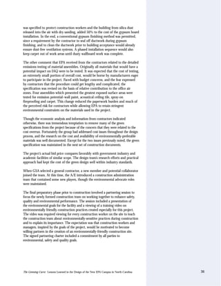 was specified to protect construction workers and the building from silica dust
released into the air with dry sanding, added 50% to the cost of the gypsum board
installation. In the end, a conventional gypsum finishing method was permitted,
since a requirement by the contractor to seal off ductwork during gypsum
finishing, and to clean the ductwork prior to building acceptance would already
ensure dust-free ventilation systems. A phased installation sequence would also
keep carpet out of work areas until dusty wallboard work was complete.

The other comment that EPA received from the contractors related to the detailed
emissions testing of material assemblies. Originally all materials that would have a
potential impact on IAQ were to be tested. It was expected that the cost of testing,
an extremely small portion of overall cost, would be borne by manufacturers eager
to participate in the project. Faced with budget concerns, and the fear expressed
by contractors that the procedure could get lengthy and complicated, the
specification was revised on the basis of relative contribution to the office air
zones. Four assemblies which presented the greatest exposed surface areas were
tested for emission potential–wall paint, acoustical ceiling tile, spray-on
fireproofing and carpet. This change reduced the paperwork burden and much of
the perceived risk for contractors while allowing EPA to retain stringent
environmental constraints on the materials used in the project.

Though the economic analysis and information from contractors indicated
otherwise, there was tremendous temptation to remove many of the green
specifications from the project because of the concern that they were related to the
cost overrun. Fortunately the group had addressed cost issues throughout the design
process, and the research on the cost and availability of environmentally-preferable
materials was well documented. Except for the two issues previously noted, the green
specification was maintained in the next set of construction documents.

The project’s actual bid price compares favorably with government industry and
academic facilities of similar scope. The design team’s research efforts and practical
approach had kept the cost of the green design well within industry standards.

When GSA selected a general contractor, a new member and potential collaborator
joined the team. At this time, the A/E introduced a construction administration
team that contained some new players, though the environmental advocate roles
were maintained.

The final preparatory phase prior to construction involved a partnering session to
focus the newly formed construction team on working together to enhance safety,
quality and environmental performance. The session included a presentation of
the environmental goals for the facility and a viewing of a training video on
environmentally friendly construction practices created especially for this project.
The video was required viewing for every construction worker on the site to teach
the construction team about environmentally-sensitive practices during construction
and to explain its importance. The expectation was that construction workers and
managers, inspired by the goals of the project, would be motivated to become
willing partners in the creation of an environmentally-friendly construction site.
The signed partnering charter included a commitment by all parties to
environmental, safety and quality goals.




The Greening Curve: Lessons Learned in the Design of the New EPA Campus in North Carolina   36
 