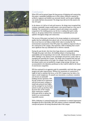 Conclusion
     When EPA and its partners began the long process of designing and constructing
     this project, sustainable buildings were in their infancy. Reference material for
     architects, engineers and builders was extremely limited, and few green building
     case studies had been documented. The design team did not let this stand in the
     way of its goal.

     In the absence of a full set of tools and resources, the design team recognized that
     creating a sustainable campus would require a new process based on a new way of
     thinking. The commitment to question, research and evaluate every possible
     component of the building process was the key to making their goal a reality.
     Early on, the group embraced the commitment to a sustainable process and
     upheld it throughout design and construction.

     The success of this project was based on the strong emphasis on environmental
     quality that has traditionally been placed only on cost and functional performance.
     Just as our focus on cost helps us realize better value in everyday life, the
     environmental consciousness of the EPA project has yielded an improved value in
     the construction of the campus. This represents a shift in thinking that is much
     more significant than any individual tool or reference material.

     During the past decade, there have been huge advances in sustainable building.
     Through this project and others, the building industry is learning about
     sustainability and incorporating it into its work. Advancements are likely and it is
     EPA’s challenge to stay abreast of new technologies and practices as they relate to
     managing and operating the Campus. The design team recognized this need and
     left room for improvements to be made. For example, heat recovery units for the
     lab exhaust system were not justified by meager energy savings, but space was
     accommodated in the laboratory penthouses so they could be added in the future
     if costs become competitive.

     EPA has continued to set aggressive goals for sustainability, seek fresh ideas, gauge
     progress and make improvements. Without the momentum of construction it
     might be hard to maintain this focus, so the EPA Campus team has taken a few
     steps to avoid complacency. To unearth new innovations, an advisory committee
     now focuses on sustainable
     building and site operations. EPA
     has also worked out an agreement
     with the local power company to
     install solar-powered street lights,
     and has arranged for two local bus
     systems to pick up and drop off at
     the front door of the Campus.
     With construction complete,
     EPA’s goal will be to operate the
     facility in an environmentally
     responsible manner.

     With a dedication to continual learning and a commitment to constant improvement
     throughout the life of this facility, EPA will continue to advance sustainable building
     concepts and preserve the strong educational value of the campus.




37                                                           Design Process Discussion: Conclusion
 