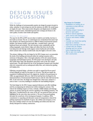 DESIGN ISSUES
DISCUSSION
                                                                                            Key Issues to Consider
Site Design                                                                                 • Rehabilitate an existing site or
While the challenges of environmentally-sensitive site design for projects located in
urban, suburban or rural settings vary and the solutions can differ, the overall issues       redevelop an urban infill site,
are largely the same. These issues involve disruption and displacement of wildlife            when possible
habitat, increased erosion, diminished ground water recharge and threats to the             • Develop compact massing to
water quality of surface water bodies and aquifers.                                           preserve open space
                                                                                            • Preserve natural vegetation,
Minimize Site Disruption                                                                      water sources and topography
The issue for the EPA in RTP was not where to build its new facility, but how to            • Preserve and enhance wildlife
best build on its land. The site, an undeveloped tract of abandoned farm land, had            habitat
been deeded to the federal government in 1968 for federal environmental research            • Consider use of pervious paving
facilities. Site features include a man-made lake, a wooded knoll, a pine and                 materials to minimize
hardwood forest and wetlands. The site’s elevation varies considerably and the                impervious coverage of the site
rolling topography creates distinct ridges and valleys that drain into the lake.            • Consult with site analysis
Low-lying areas and drainage swales support mature hardwoods and wetlands,                    drawings and tree surveys
which contrast with a densely wooded knoll, sixty feet higher at the site’s center.           before beginning design
                                                                                            • Plan to save trees during and
The primary challenge of the site design for the EPA Campus was to accommodate                after construction
the needs of the building and sitework within the existing ecosystem with a
minimum of disruption. After a thorough evaluation of the site’s natural features,
topography and hydrological systems, the EPA project team developed a site plan
that would reduce large scale disruptions and protect some of the site’s unique
natural assets. The plan limited the size of the development footprint and controlled
other site components such as underground utility lines, and construction grading
and staging areas.

Following conceptual design, a decision was made to expand the 64-acre parcel
of land originally set aside for the project to 133 acres. This did not require the
acquisition of additional land since the original site, deeded to the government in
1968, was approximately 500 acres. Half of the land had been developed by the
National Institute of Environmental Health Sciences with the other half reserved for
EPA. At the same time, the design was changed from a three-story campus to a
series of three- to six-story buildings to minimize the total building footprint.

The final design for the EPA Campus organized laboratory and office buildings
and the accompanying site infrastructure within existing site contours. This
reduced the building’s impact on forest, wetlands, wildlife habitats and drainage
patterns, by greatly reducing the need for regrading at the building perimeter. The
high point, a wooded knoll at the center of the site, was preserved intact and was
highlighted by the entry drive that encircles it. The use of structured parking
decreased the overall size of the development footprint. In addition, EPA’s
commitment to carpooling and alternative means of transportation reduced the
parking requirement by hundreds of spaces. Site utilities and emergency access
lanes were carefully routed to be near the building and within areas that were
already disrupted for roadway construction.



                                                                                            EPA site before construction


The Greening Curve: Lessons Learned in the Design of the New EPA Campus in North Carolina                                  38
 