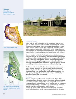 Statistics
Site: 133 acres
Building: 10.05 acres
Paved Areas: 16.9 acres




                                    Structured Parking
                                    Parking decks and public transportation are two approaches for preserving green
                                    space and limiting dependence on the automobile. Two factors typically drive the
                                    selection of structured parking: construction costs and space limitations. The unit
100% surface parking study          cost for structured parking is typically about four times the unit cost for surface
                                    parking. In addition, land is readily available in RTP and the zoning codes permit
                                    nearly unrestricted use for parking. Consequently, the project team’s specification of
                                    structured parking represented a departure from standard practice in the RTP area.

                                    However, a study of an “all-surface” parking alternative revealed that the cost of
                                    surface parking on the site would be a little higher than average because of the need
                                    for additional grading, retaining walls and stormwater management. The all-surface
                                    parking scheme would have covered an additional eight acres, requiring greater
                                    forest clearing and disrupting drainage patterns and wetlands. Though the all-
                                    surface parking scheme would save several million dollars, EPA opted for the more
                                    compact design, which would use a mix of surface and structured parking.

                                    To offset some of these costs, EPA reduced the overall parking requirements by
                                    about 25 percent. To minimize the impact of reduced parking on employees,
                                    EPA is creating incentives for carpooling and is exploring alternative means of
                                    transportation. Easy access to public transit systems has also been provided. The
                                    decked parking actually provided better service to employees and visitors by
                                    bringing more parking closer to the buildings.

                                    Fire Lanes
                                    Fire lanes are required by code to provide fire truck access to all parts of the
                                    Campus’ buildings. While essential for safety, fire lanes have the potential to wreak
                                    havoc on tree-preservation strategies. These access lanes generally require a clear,
                                    level and permanently unobstructed zone that is a minimum of 36 feet wide and 10
                                    feet away from the building. If the fire lane is not a continuous loop, turnaround
Site plan of final parking design   areas that are at least 100 feet in diameter must be provided.
with both structured and surface    To reduce the impact, the EPA project team worked closely with the local fire
parking                             marshal to develop a plan to meet all requirements and minimize site disruption.


39                                                                                            Design Issue Discussion: Site Design
 