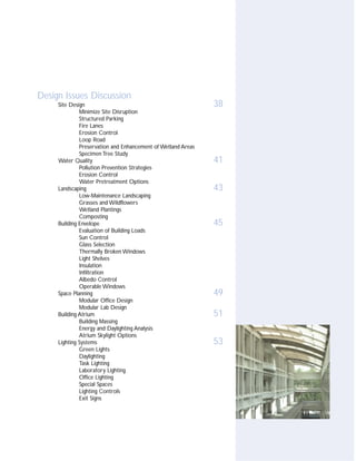 Design Issues Discussion
     Site Design                                              38
              Minimize Site Disruption
              Structured Parking
              Fire Lanes
              Erosion Control
              Loop Road
              Preservation and Enhancement of Wetland Areas
              Specimen Tree Study
     Water Quality                                            41
              Pollution Prevention Strategies
              Erosion Control
              Water Pretreatment Options
     Landscaping                                              43
              Low-Maintenance Landscaping
              Grasses and Wildflowers
              Wetland Plantings
              Composting
     Building Envelope                                        45
              Evaluation of Building Loads
              Sun Control
              Glass Selection
              Thermally Broken Windows
              Light Shelves
              Insulation
              Infiltration
              Albedo Control
              Operable Windows
     Space Planning                                           49
              Modular Office Design
              Modular Lab Design
     Building Atrium                                          51
              Building Massing
              Energy and Daylighting Analysis
              Atrium Skylight Options
     Lighting Systems                                         53
              Green Lights
              Daylighting
              Task Lighting
              Laboratory Lighting
              Office Lighting
              Special Spaces
              Lighting Controls
              Exit Signs
 