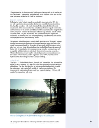 The plan calls for the development of roadways on the entry side of the site for fire
truck access and a grass paving system for most of the fire lanes to the west, so that
total impervious surface on site could be minimized.

Erosion Control
Reducing the loss of valuable topsoil was particularly important on the EPA site,
not only to protect on-site streams but also the man-made lake from sedimentation.
Developed in accordance with North Carolina Sedimentation Pollution Control
requirements, EPA’s erosion control plan included specifications to guide construction
and maintenance of the erosion control features. Plan measures included tree protection
devices, temporary perimeter diversions and sediment traps or basins, and silt curtains
across lake inlets. The plan also specified dust control measures and required the
stabilization of disturbed areas with temporary seeding. Topsoil removed from the site
and stockpiled for reuse was temporarily seeded.

Site planners and civil engineers worked closely with the rest of the project team to
develop an erosion control plan that is integrated with the design, and meets the
overall environmental goals for the project. When details of EPA’s erosion control
plan were reviewed, it was determined that the standard list of materials approved
by the state for stabilization of temporary coverage included some materials, such
as asphaltic tackifier, that were undesirable from an environmental perspective.
The specification was revised to allow only biodegradable, nontoxic substances to
be used for soil stabilization, and to require the use of 100% recycled content
hydromulch in the seeding around all Campus buildings.

Loop Road
The 1970 U.S. Public Health Service Research Park Master Plan, that addressed the
entire 511-acre campus in RTP, specified a four-lane loop road to provide access to
all buildings. The plan also identified an underground utility loop fully accessible
for maintenance and repairs, built outside the roadways on both sides. To
implement the master plan’s design would have required clearing a 235-foot wide
swath of trees about one mile long.




View of existing lake on the EPA /NIEHS site prior to construction


The Greening Curve: Lessons Learned in the Design of the New EPA Campus in North Carolina   40
 