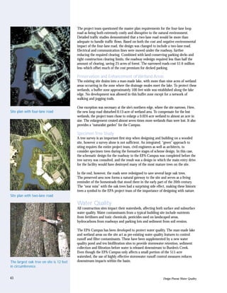 The project team questioned the master plan requirements for the four-lane loop
                                          road as being both extremely costly and disruptive to the natural environment.
                                          Detailed traffic studies demonstrated that a two-lane road would be more than
                                          adequate to handle traffic flows. Based on both the cost and negative environmental
                                          impact of the four-lane road, the design was changed to include a two-lane road.
                                          Electrical and communication lines were moved under the roadway, further
                                          reducing the required clearing. Combined with land-conserving parking decks and
                                          tight construction clearing limits, the roadway redesign required less than half the
                                          amount of clearing, saving 25 acres of forest. The narrowed roads cost $1.6 million
                                          less–which offset much of the cost premium for decked parking.

                                          Preservation and Enhancement of Wetland Areas
                                          The existing site drains into a man-made lake, with more than nine acres of wetland
                                          areas occurring in the zone where the drainage swales meet the lake. To protect these
                                          wetlands, a buffer zone approximately 100 feet wide was established along the lake
                                          edge. No development was allowed in this buffer zone except for a network of
                                          walking and jogging trails.

                                          One exception was necessary at the site’s northern edge, where the site narrows. Here,
Site plan with four-lane road             the new loop road disturbed 0.13-acre of wetland area. To compensate for the lost
                                          wetlands, the project team chose to enlarge a 0.024-acre wetland to almost an acre in
                                          size. The enlargement created almost seven times more wetlands than were lost. It also
                                          provides a “naturalist garden” for the Campus.

                                          Specimen Tree Study
                                          A tree survey is an important first step when designing and building on a wooded
                                          site, however a survey alone is not sufficient. An integrated, “green” approach to
                                          siting requires the entire project team, civil engineers as well as architects, to
                                          consider specimen trees during the formative stages of scheme design. In this case,
                                          the schematic design for the roadway to the EPA Campus was completed before the
                                          tree survey was consulted, and the result was a design in which the main entry drive
                                          for the facility would have destroyed many of the most mature trees on the site.

                                          In the end, however, the roads were redesigned to save several large oak trees.
                                          The preserved area now forms a natural gateway to the site and serves as a living
                                          reminder of the homesteads that stood there in the early part of the 20th century.
                                          The “near miss” with the oak trees had a surprising side effect, making these historic
                                          trees a symbol to the EPA project team of the importance of designing with nature.
Site plan with two-lane road

                                          Water Quality
                                          All construction sites impact their watersheds, affecting both surface and subsurface
                                          water quality. Water contaminants from a typical building site include nutrients
                                          from fertilizers and toxic chemicals, pesticides used on landscaped areas,
                                          hydrocarbons from roadways and parking lots and sediment from soil erosion.

                                          The EPA Campus has been developed to protect water quality. The man-made lake
                                          and wetland areas on the site act as pre-existing water quality features to control
                                          runoff and filter contaminants. These have been supplemented by a new water
                                          quality pond and ten biofiltration sites to provide stormwater retention, sediment
                                          collection and filtration before water is released downstream to Burden’s Creek.
                                          Even though the EPA Campus only affects a small portion of the 511-acre
                                          watershed, the use of highly effective stormwater runoff control measures reduces
The largest oak tree on site is 12 feet   downstream impacts within the basin.
in circumference.


41                                                                                                      Design Process: Water Quality
 