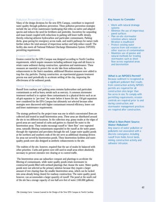 Pollution Prevention Strategies                                                              Key Issues to Consider
Many of the design decisions for the new EPA Campus, contribute to improved
water quality through pollution prevention. These pollution prevention strategies            • Work with natural drainage
include the use of low maintenance landscaping that relies on native and adapted               systems
species and reduces the need for fertilizers and pesticides. Incentives for carpooling       • Minimize the use of impervious
                                                                                               paved surfaces
and mass transit coupled with reductions in parking will lower traffic density,
                                                                                             • Plan on-site stormwater
thereby reducing airborne hydrocarbon and particulate contaminants. Parking                    retention where natural
decks, grass paving for emergency access roads, and mulch pathways for nature trails           filtration is insufficient
further reduce the total amount of impervious surface and help reduce runoff. The            • Protect existing water
facility also meets all National Pollutant Discharge Elimination System (NPDES)                sources from soil erosion or
permitting requirements.                                                                       other sources of contamination
                                                                                             • Maximize use of passive and
Erosion Control                                                                                natural methods for treating
Erosion control for the EPA Campus was designed according to North Carolina                    stormwater, such as sheet
requirements, which require measures including sediment traps and silt fences to               flow across vegetated areas
retain coarse sediment during construction, operations and maintenance. These                  and bioretention
measures are essential to protect the on-site lake from sedimentation. As
enhancements to the State’s mandates, additional filtration measures were added to
trap fine clay particles. During construction, an experimental gypsum treatment
                                                                                             What is an NPDES Permit?
process was used periodically to accelerate settling of the clay, improving the
                                                                                             Because sediment is recognized as
effectiveness of the sediment ponds.
                                                                                             a significant pollutant that results
Water Pretreatment Options                                                                   from construction activity, NPDES
Runoff from roadway and parking areas contains hydrocarbon and particulate                   permits are required for all
contaminants as well as heavy metals such as mercury. A common stormwater                    construction sites larger than
treatment method is to capture these contaminants in a physical device such as an            five acres in size.To comply with
oil-grit separator to “pre-treat” the water before it leaves the site. Oil-grit separators   permitting requirements, erosion
were considered for the EPA Campus but ultimately not selected because other                 controls are required prior to and
strategies were discovered with higher contaminant removal efficiency, lower cost            during construction, and
and lower maintenance requirements.                                                          stormwater management practices
                                                                                             are required after construction.
The strategy preferred by the project team was one in which concentrated flows are
collected and treated in small bioretention areas. These areas are distributed around
the site in ten different locations. In the collection step, grassy swales at the edges of
paved areas are used instead of curbs and gutters to channel the water to the                What is Non-Point Source
bioretention areas. These swales encourage runoff to “sheet flow” over vegetated             Water Pollution?
areas, naturally filtering contaminants suspended in the runoff as the water passes          Any source of water pollution or
through the vegetation and percolates through the soil. Larger water quality ponds           pollutants not associated with a
at the northern and southern ends of the site serve as additional cleansing devices          discrete conveyance, including
for areas not served by bioretention ponds. These bioretention facilities and water          runoff from fields, forest lands,
quality ponds were also designed as aesthetic enhancements to the site.                      mining, construction activity and
                                                                                             saltwater intrusion.
The realities of the site, however, required that the use of swales be balanced with
other priorities. Curbs and gutters were still used in small areas where absolutely
necessary to prevent extensive tree clearing or to control traffic.

 The bioretention areas use subsurface compost and plantings to accelerate the
filtering of contaminants, while water quality ponds retain stormwater in
constructed ponds filled with wetland plantings that cleanse the water. Water quality
ponds were not selected as the primary solution because they require a larger
amount of tree clearing than the smaller bioretention areas, which can be tucked
into areas already being cleared for roadway construction. The water quality pond,
however, can accommodate a larger quantity of runoff. The pond at the south end
of the site has a storage capacity of one-half acre-feet of water (160,000 gallons).

                                                                                                                              42
The Greening Curve: Lessons Learned in the Design of the New EPA Campus in North Carolina
 