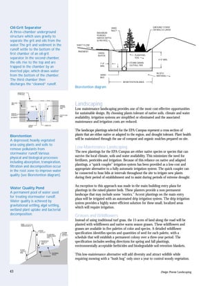 Oil-Grit Separator                                                                            YARD                            GROUND COVER
                                                                                                                              OR MULCH LAYER
                                                                                              INLET
A three–chamber underground                                                       MAXIMUM
                                                                                  PONDED
structure which uses gravity to                                                   WATER DEPTH
separate the grit and oils from the                                               (6 INCHES)

water.The grit and sediment in the                                 SHEET FLOW

runoff settle to the bottom of the
                                                                    PAVEMENT
first chamber of an oil-grit                                                       GRASS
                                                                                   BUFFER                       PLANTING
separator. In the second chamber,                                                                               SOIL
                                                                                                                                  4'-0" MIN.
the oils rise to the top and are                                                     1'-0"                  STORM DRAIN
                                                                                     MIN.                   OUTFALL PIPE
trapped in the chamber by an
inverted pipe, which draws water
                                                                                                                                 IN-SITU
from the bottom of the chamber.                                                      SAND
                                                                                     BED
                                                                                                                                 MATERIAL
The third chamber then
                                                                                                       BIORETENTION AREA
discharges the “cleaned” runoff.
                                                                  Bioretention diagram
          MANHOLE
          (TYPICAL)




 INFLOW
 PIPE
                        OILS
                                                        DRAIN
                                                        DOWN
                                                                  Landscaping
                                                        PIPE
                                                                  Low maintenance landscaping provides one of the most cost-effective opportunities
 WATER
 SURFACE                                                OUTFLOW
                                                                  for sustainable design. By choosing plants tolerant of native soils, climate and water
SEDIMENT
                                                        PIPE
                                                                  availability, irrigation systems are simplified or eliminated and the associated
                                                                  maintenance and irrigation costs are reduced.
                      TRASH         ORIFICES
                      RACK

                                                                  The landscape plantings selected for the EPA Campus represent a cross section of
Bioretention                                                      plants that are either native or adapted to the region, and drought tolerant. Plant health
A depressed, heavily vegetated                                    will be maintained through the use of compost and organic mulches prepared on site.
area using plants and soils to
remove pollutants from                                            Low-Maintenance Landscaping
stormwater runoff.Various                                         The new plantings for the EPA Campus are either native species or species that can
                                                                  survive the local climate, soils and water availability. This minimizes the need for
physical and biological processes
                                                                  fertilizers, pesticides and irrigation. Because of this reliance on native and adapted
including absorption, transpiration,
                                                                  plantings, a “quick coupler” irrigation system has been provided as a low-cost and
filtration and decomposition occur
                                                                  appropriate alternative to a fully automatic irrigation system. The quick coupler can
in the root zone to improve water
                                                                  be connected to hose bibs at intervals throughout the site to irrigate new plants
quality (see Bioretention diagram).
                                                                  during their period of establishment and to assist during periods of extreme drought.

                                                                  An exception to this approach was made in the main building entry plaza for
Water Quality Pond
                                                                  plantings in the raised planter beds. These planters provide a non-permanent
A permanent pool of water used
                                                                  landscape that may include some “exotics.” Accent plantings on the main entry
for treating stormwater runoff.
                                                                  plaza will be irrigated with an automated drip irrigation system. The drip irrigation
Water quality is achieved by
                                                                  system provides a highly water-efficient solution for these small, localized areas
gravitational settling, algal settling,
                                                                  which will require irrigation.
wetland plant uptake and bacterial
decomposition.                                                    Grasses and Wildflowers
                                                                  Instead of using traditional turf grass, the 15 acres of land along the road will be
             DAM
             EMBANKMENT
                                                                  planted with wildflowers and native warm season grasses. These wildflowers and
                               RISER
                                                                  grasses are available in five palettes of color and species. A detailed wildflower
                               OUTLET
                                        FLOATING
                                                         STORM
                                                         DRAIN    specification identifies species and quantities of seed for each palette, with a
                                        DEBRIS AND       OUTLET
                                        OILS                      schedule that will establish a permanent colony over a three-year period. The
                                INVERTED
                                OUTLET                            specification includes seeding directions for spring and fall plantings,
                                PIPE
                                                                  environmentally acceptable herbicides and biodegradable soil retention blankets.
             POND
             OUTLET
             PIPE                              NORMAL
                                  SEDIMENT
                                               POOL               This low-maintenance alternative will add diversity and attract wildlife while
                                                                  requiring mowing with a “bush hog” only once a year to control woody vegetation.


43                                                                                                                                  Design Process: Landscaping
 