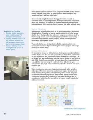 of the airstream. Operable windows would compromise the EPA’s facility’s pressure
                                   balance, and could create indoor air quality problems due to the region’s high
                                   humidity and heavy mold and pollen loads.

                                   However, to help bring fresh air inside during good weather, an outside air
                                   economizer system has been integrated into the design. When outside temperatures
                                   permit, and humidity is not too high, the outside air economizer system provides
                                   cooling with up to 100% outside air, filtered to remove dust, pollen and mold spores.


                                   Space Planning
Key Issues to Consider             Space planning has a significant impact on the overall environmental performance
• Develop flexible space plans     of most facilities. Depending on how the space is designed, it will either become
  using modular design that        obsolete after a short period of time and require complete renovation, or it will be
  anticipates future needs         flexible enough to meet future needs with a minimum of effort. Consequently,
• Develop mechanical, electrical   increased flexibility enhances building longevity, thereby conserving material
  and plumbing infrastructure      resources and reducing waste streams.
  that anticipates future needs
  and can accommodate change       The new facility has been developed with a flexible organizational system to
• Improve efficiency of the        accommodate movement of personnel, changes in research programs and changes
  building through the use of      in the mix of labs and offices.
  shared spaces
                                   Modular Office Design
                                   To minimize the demand for office alterations, the design accommodates a limited
                                   number of office sizes. Two basic sizes are provided for closed offices, and two sizes
                                   for open workstations. The fundamental building block for office planning is a 36-
                                   by-50-foot “pod” with fixed demising walls that separate one pod, or suite, from the
                                   next. While this pod can accommodate open and closed offices in several different
                                   ways, a 20-foot-wide zone along the windows is always dedicated for open
                                   workstations so that people in the interior zone of the office floors will have access
                                   to natural light.

                                   When reconfiguration is necessary, the perimeter suite walls, lights, sprinklers,
                                   ceiling grid and electronic sensors can usually remain in place. Construction is
                                   mostly limited to those partition walls within the pod that must be changed to
                                   accommodate a different proportion of closed to open, or large to small offices.
                                   Demountable partitions were considered but not chosen because the need for
                                   reconfiguration within the office areas will not be frequent enough to justify the
                                   additional investment.




                                                                                            Standard office suite configuration


49                                                                                              Design Process: Space Planning
 