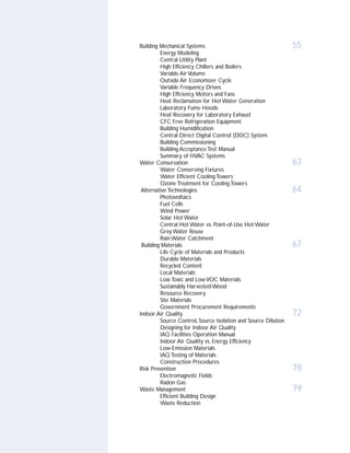 Building Mechanical Systems                                     55
         Energy Modeling
         Central Utility Plant
         High Efficiency Chillers and Boilers
         Variable Air Volume
         Outside Air Economizer Cycle
         Variable Frequency Drives
         High Efficiency Motors and Fans
         Heat Reclamation for Hot Water Generation
         Laboratory Fume Hoods
         Heat Recovery for Laboratory Exhaust
         CFC Free Refrigeration Equipment
         Building Humidification
         Central Direct Digital Control (DDC) System
         Building Commissioning
         Building Acceptance Test Manual
         Summary of HVAC Systems
Water Conservation                                              63
         Water Conserving Fixtures
         Water Efficient Cooling Towers
         Ozone Treatment for Cooling Towers
 Alternative Technologies                                       64
         Photovoltaics
         Fuel Cells
         Wind Power
         Solar Hot Water
         Central Hot Water vs. Point-of-Use Hot Water
         Grey Water Reuse
         Rain Water Catchment
 Building Materials                                             67
         Life Cycle of Materials and Products
         Durable Materials
         Recycled Content
         Local Materials
         Low Toxic and Low VOC Materials
         Sustainably Harvested Wood
         Resource Recovery
         Site Materials
         Government Procurement Requirements
Indoor Air Quality                                              72
         Source Control, Source Isolation and Source Dilution
         Designing for Indoor Air Quality
         IAQ Facilities Operation Manual
         Indoor Air Quality vs. Energy Efficiency
         Low-Emission Materials
         IAQ Testing of Materials
         Construction Procedures
Risk Prevention                                                 78
         Electromagnetic Fields
         Radon Gas
Waste Management                                                79
         Efficient Building Design
         Waste Reduction
 