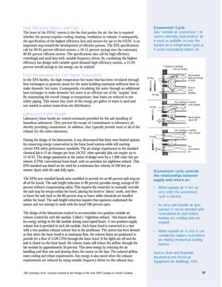 High Efficiency Motors and Fans                                                                   Economizer Cycle
The heart of the HVAC system is the fan that pushes the air; the fan is required                  (aka “outside air economizer”) A
whether the process requires cooling, heating, ventilation or exhaust. Consequently,              system whereby cool outdoor air
the specification of the highest efficiency fans and motors for use in the HVAC is an             is used, as available, to ease the
important step toward the development of efficient systems. The EPA specifications                burden on a refrigeration cycle as
call for 90-95 percent efficient motors, a 10-15 percent savings over the customary               it cools recirculated indoor air.
80-85 percent efficient motors. The specifications also call for high efficiency
centrifugal and axial fans with variable frequency drives. By combining the highest
efficiency fan design with variable speed demand high efficiency motors, a 15-20
percent overall savings in fan energy can be realized.                                                     Cooling (or heating)
                                                                                                                    coils as needed

Heat Reclamation for Hot Water Generation                                                   25 deg.
                                                                                                                                      Recirculated
                                                                                                                                      high percentage
In the EPA facility, the high temperature hot water that has been circulated through                                                  of total
heat exchangers to generate steam for the main building maintains sufficient heat to
make domestic hot water. Consequently, circulating the water through an additional                                                    Return
                                                                                                                                      from
heat exchanger to make domestic hot water is an efficient use of the “surplus” heat.             95 deg.
                                                                                                                                      building
By maximizing the overall change in temperature, heat losses are reduced in site
utility piping. This means that more of the energy per gallon of water is used and                                    No cooling or heating
                                                                                                                                   coils needed
not wasted as system losses from site distribution.                                           40 deg.


Laboratory Fume Hoods
                                                                                                                                      Recirculated
Laboratory fume hoods are vented enclosures provided for the safe handling of                                                         about 50º
hazardous substances. They prevent the escape of contaminants to laboratory air,
thereby providing containment. In addition, they typically provide most or all of the
                                                                                                                      No cooling or heating
exhaust for the entire laboratory.                                                                                                 coils needed
                                                                                              55 deg.
During the design of the laboratories, it was determined that there were limited options
for conserving energy conservation in the fume hood systems while still meeting                                                       No
current EPA safety performance standards. The air change requirement in the standard                                                  recirculated
                                                                                                                                      air
chemical lab is 12 air changes per hour (ACH); other specialty labs can require up to
15 ACH. The design parameters at the outset of design were for a 1,400 cubic feet per
minute (CFM) conventional fume hood, with no provision for nighttime setback. This
EPA standard was based on the need for a minimum face velocity of 100 feet per
minute (fpm) with the sash fully open.                                                            Economizer cycle controls
                                                                                                  the relationships between
The EPA’s new standard hoods were modified to provide for an 80 percent sash stop on              supply and return air:
all of the hoods. The sash height reduction to 80 percent provides energy savings of 20
percent without compromising safety. This requires the researcher to manually override            • When outside air is hot (or
the sash stop for setups within the hood, placing the hood in “alarm” mode, and then                very cold) the economizer
to lower the sash back to the 80 percent stop or lower while chemicals are handled                  cycle is inactive
within the hood. The sash height reduction requires that operators understand the
system and not attempt to work with the hood 100 percent open.                                    • As very cold outside air gets
                                                                                                    warmer, it can be blended with
The design of the laboratories evolved to accommodate two-position variable air                     recirculated air, and neither
volume control for each lab module. Called a “nighttime setback,” this feature allows               heating nor cooling coils are
for energy savings in the lab module during unoccupied hours. A two-position supply                 needed
volume box is provided in each lab module. Each fume hood is connected to a riser
with a two-position exhaust volume box in the penthouse. The system has been devised              • When outside air is cool, it can
so that when the fume hood is at maximum flow, the volume boxes are positioned to                   completely replace recirculated
provide for a flow of 1120 CFM through the fume hood. If the lights are off and the                 air, making mechanical cooling
sash is closed on the fume hood, the volume boxes will reduce the airflow through the               inactive
lab module by approximately 50 percent. This saves energy by reducing the air
handling unit flow rate and slowing down the motor on the fans. The reduced airflow               Source: Stein and Reynolds,
eases cooling and reheat requirements. Fan energy is also saved when the exhaust                  Mechanical and Electrical
requirements are reduced by using variable frequency drives on the exhaust fans.                  Equipment for Buildings, 1992


The Greening Curve: Lessons Learned in the Design of the New EPA Campus in North Carolina                                                            58
 
