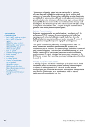 These systems can be started, stopped and otherwise controlled for maximum
                                efficiency. Alarms will feed back to a central console so that the condition of all
                                equipment can be assessed at all times. As the actual building operating characteristics
                                are established, the system operators will be able to make adjustments to operating set
                                points to optimize system performance and reduce energy usage. A telephone interface
                                module (TIM) allows for modem interface and touch tone overrides from any touch
                                tone telephone. Wall thermostats provide office and lab occupants with digital readings
                                of temperatures within the office suites. Occupants can request adjustments with a
                                phone call to the building automation system operator.

                                Building Commissioning
Systems to be                   In the past, commissioning has been used primarily as a procedure to verify the
Commissioned                    performance of HVAC equipment. It ensures that equipment is installed and
• Each HVAC supply air system   operating properly before the building is occupied. Studies have shown that
• Each HVAC exhaust air         buildings that are not properly commissioned can lose as much as 20 percent of
  system                        their operational energy efficiency due to improperly operating systems.
• HVAC hot water system
• HVAC chilled water system     “Full systems” commissioning is becoming increasingly common. At the EPA
• HVAC HTHW system              facility, operators and maintenance personnel have been included in the
• HVAC steam system             commissioning process to enhance their understanding of the building’s systems and
• Fuel oil system               their intended performance. Participants have included EPA personnel such as the
• Animal watering system        building engineers, HVAC operation and maintenance personnel and building
• Water heaters                 security personnel. A separate testing and start-up procedure was required for the
• Fire pumps                    DDC system to ensure that it is working properly and building engineers know how
• Raceway system                to operate it.
• Conductor system and
  wiring devices                Building Acceptance Test Manual
• Grounding system              A Building Acceptance Test Manual was developed by the project team to provide
• Lighting control system       an operations manual for the building owner to use during commissioning and
• Fire and voice alarm system   occupancy. All building systems–HVAC, electrical, fire safety, security,
• Security system               communications and architectural–were itemized and appropriate testing protocols
• Emergency stand-by power      were identified. This document serves as an important guide for ongoing
  system                        maintenance and recommissioning over time.




61                                                                                 Design Process: Building Mechanical Systems
 