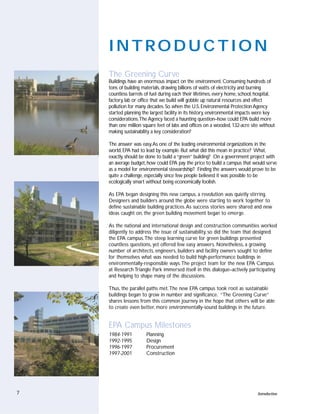 INTRODUCTION
    The Greening Curve
    Buildings have an enormous impact on the environment. Consuming hundreds of
    tons of building materials, drawing billions of watts of electricity and burning
    countless barrels of fuel during each their lifetimes, every home, school, hospital,
    factory, lab or office that we build will gobble up natural resources and effect
    pollution for many decades. So when the U.S. Environmental Protection Agency
    started planning the largest facility in its history, environmental impacts were key
    considerations.The Agency faced a haunting question–how could EPA build more
    than one million square feet of labs and offices on a wooded, 132-acre site without
    making sustainability a key consideration?

    The answer was easy.As one of the leading environmental organizations in the
    world, EPA had to lead by example. But what did this mean in practice? What,
    exactly, should be done to build a “green” building? On a government project with
    an average budget, how could EPA pay the price to build a campus that would serve
    as a model for environmental stewardship? Finding the answers would prove to be
    quite a challenge, especially since few people believed it was possible to be
    ecologically smart without being economically foolish.

    As EPA began designing this new campus, a revolution was quietly stirring.
    Designers and builders around the globe were starting to work together to
    define sustainable building practices. As success stories were shared and new
    ideas caught on, the green building movement began to emerge.

    As the national and international design and construction communities worked
    diligently to address the issue of sustainability, so did the team that designed
    the EPA campus.The steep learning curve for green buildings presented
    countless questions, yet offered few easy answers. Nonetheless, a growing
    number of architects, engineers, builders and facility owners sought to define
    for themselves what was needed to build high-performance buildings in
    environmentally-responsible ways.The project team for the new EPA Campus
    at Research Triangle Park immersed itself in this dialogue–actively participating
    and helping to shape many of the discussions.

    Thus, the parallel paths met.The new EPA campus took root as sustainable
    buildings began to grow in number and significance. “The Greening Curve”
    shares lessons from this common journey in the hope that others will be able
    to create even better, more environmentally-sound buildings in the future.


    EPA Campus Milestones
    1984-1991          Planning
    1992-1995          Design
    1996-1997          Procurement
    1997-2001          Construction




7                                                                              Introduction
 