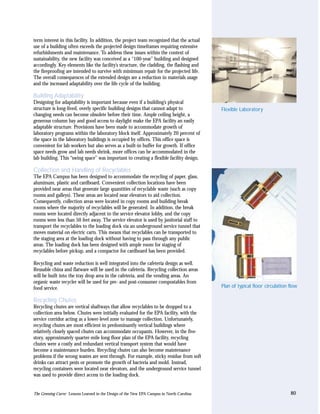 term interest in this facility. In addition, the project team recognized that the actual
use of a building often exceeds the projected design timeframes requiring extensive
refurbishments and maintenance. To address these issues within the context of
sustainability, the new facility was conceived as a “100-year” building and designed
accordingly. Key elements like the facility’s structure, the cladding, the flashing and
the fireproofing are intended to survive with minimum repair for the projected life.
The overall consequences of the extended design are a reduction in materials usage
and the increased adaptability over the life cycle of the building.

Building Adaptability
Designing for adaptability is important because even if a building’s physical
structure is long-lived, overly specific building designs that cannot adapt to              Flexible Laboratory
changing needs can become obsolete before their time. Ample ceiling height, a
generous column bay and good access to daylight make the EPA facility an easily
adaptable structure. Provisions have been made to accommodate growth of
laboratory programs within the laboratory block itself. Approximately 20 percent of
the space in the laboratory buildings is occupied by offices. This office space is
convenient for lab workers but also serves as a built-in buffer for growth. If office
space needs grow and lab needs shrink, more offices can be accommodated in the
lab building. This “swing space” was important to creating a flexible facility design.

Collection and Handling of Recyclables
The EPA Campus has been designed to accommodate the recycling of paper, glass,
aluminum, plastic and cardboard. Convenient collection locations have been
provided near areas that generate large quantities of recyclable waste (such as copy
rooms and galleys). These areas are located near elevators to aid collection.
Consequently, collection areas were located in copy rooms and building break
rooms where the majority of recyclables will be generated. In addition, the break
rooms were located directly adjacent to the service elevator lobby, and the copy
rooms were less than 50 feet away. The service elevator is used by janitorial staff to
transport the recyclables to the loading dock via an underground service tunnel that
moves material on electric carts. This means that recyclables can be transported to
the staging area at the loading dock without having to pass through any public
areas. The loading dock has been designed with ample room for staging of
recyclables before pickup, and a compactor for cardboard has been provided.

Recycling and waste reduction is well integrated into the cafeteria design as well.
Reusable china and flatware will be used in the cafeteria. Recycling collection areas
will be built into the tray drop area in the cafeteria, and the vending areas. An
organic waste recycler will be used for pre- and post-consumer compostables from
food service.                                                                               Plan of typical floor circulation flow

Recycling Chutes
Recycling chutes are vertical shaftways that allow recyclables to be dropped to a
collection area below. Chutes were initially evaluated for the EPA facility, with the
service corridor acting as a lower-level zone to manage collection. Unfortunately,
recycling chutes are most efficient in predominantly vertical buildings where
relatively closely spaced chutes can accommodate occupants. However, in the five-
story, approximately quarter-mile long floor plan of the EPA facility, recycling
chutes were a costly and redundant vertical transport system that would have
become a maintenance burden. Recycling chutes can also become maintenance
problems if the wrong wastes are sent through. For example, sticky residue from soft
drinks can attract pests or promote the growth of bacteria and mold. Instead,
recycling containers were located near elevators, and the underground service tunnel
was used to provide direct access to the loading dock.


The Greening Curve: Lessons Learned in the Design of the New EPA Campus in North Carolina                                     80
 
