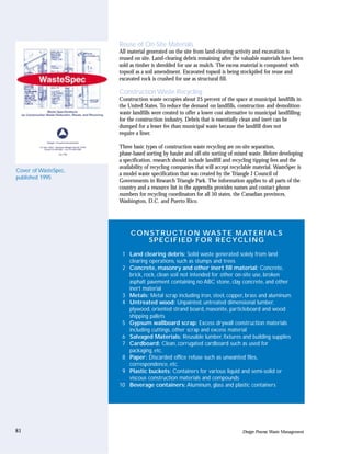 Reuse of On-Site Materials
                      All material generated on the site from land-clearing activity and excavation is
                      reused on site. Land-clearing debris remaining after the valuable materials have been
                      sold as timber is shredded for use as mulch. The excess material is composted with
                      topsoil as a soil amendment. Excavated topsoil is being stockpiled for reuse and
                      excavated rock is crushed for use as structural fill.

                      Construction Waste Recycling
                      Construction waste occupies about 25 percent of the space at municipal landfills in
                      the United States. To reduce the demand on landfills, construction and demolition
                      waste landfills were created to offer a lower cost alternative to municipal landfilling
                      for the construction industry. Debris that is essentially clean and inert can be
                      dumped for a lesser fee than municipal waste because the landfill does not
                      require a liner.

                      Three basic types of construction waste recycling are on-site separation,
                      phase-based sorting by hauler and off-site sorting of mixed waste. Before developing
                      a specification, research should include landfill and recycling tipping fees and the
                      availability of recycling companies that will accept recyclable material. WasteSpec is
Cover of WasteSpec,
                      a model waste specification that was created by the Triangle J Council of
published 1995
                      Governments in Research Triangle Park. The information applies to all parts of the
                      country and a resource list in the appendix provides names and contact phone
                      numbers for recycling coordinators for all 50 states, the Canadian provinces,
                      Washington, D.C. and Puerto Rico.




                           C O N S T RU C T I O N WA S T E M AT E R I A L S
                                SPECIFIED FOR RECYCLING

                       1 Land clearing debris: Solid waste generated solely from land
                         clearing operations, such as stumps and trees
                       2 Concrete, masonry and other inert fill material: Concrete,
                         brick, rock, clean soil not intended for other on-site use, broken
                         asphalt pavement containing no ABC stone, clay concrete, and other
                         inert material
                       3 Metals: Metal scrap including iron, steel, copper, brass and aluminum.
                       4 Untreated wood: Unpainted, untreated dimensional lumber,
                         plywood, oriented strand board, masonite, particleboard and wood
                         shipping pallets
                       5 Gypsum wallboard scrap: Excess drywall construction materials
                         including cuttings, other scrap and excess material
                       6 Salvaged Materials: Reusable lumber, fixtures and building supplies
                       7 Cardboard: Clean, corrugated cardboard such as used for
                         packaging, etc.
                       8 Paper: Discarded office refuse such as unwanted files,
                         correspondence, etc.
                       9 Plastic buckets: Containers for various liquid and semi-solid or
                         viscous construction materials and compounds
                      10 Beverage containers: Aluminum, glass and plastic containers




81                                                                              Design Process: Waste Management
 