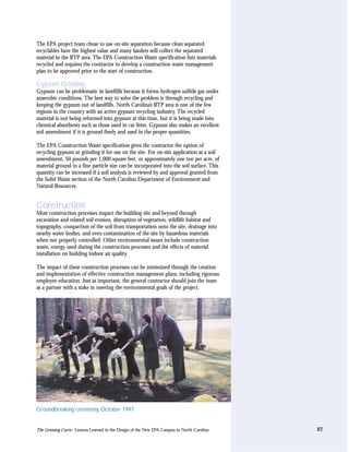 The EPA project team chose to use on-site separation because clean separated
recyclables have the highest value and many haulers will collect the separated
material in the RTP area. The EPA Construction Waste specification lists materials
recycled and requires the contractor to develop a construction waste management
plan to be approved prior to the start of construction.

Gypsum Grinding
Gypsum can be problematic in landfills because it forms hydrogen sulfide gas under
anaerobic conditions. The best way to solve the problem is through recycling and
keeping the gypsum out of landfills. North Carolina’s RTP area is one of the few
regions in the country with an active gypsum recycling industry. The recycled
material is not being reformed into gypsum at this time, but it is being made into
chemical absorbents such as those used in cat litter. Gypsum also makes an excellent
soil amendment if it is ground finely and used in the proper quantities.

The EPA Construction Waste specification gives the contractor the option of
recycling gypsum or grinding it for use on the site. For on-site application as a soil
amendment, 50 pounds per 1,000 square feet, or approximately one ton per acre, of
material ground to a fine particle size can be incorporated into the soil surface. This
quantity can be increased if a soil analysis is reviewed by and approval granted from
the Solid Waste section of the North Carolina Department of Environment and
Natural Resources.


Construction
Most construction processes impact the building site and beyond through
excavation and related soil erosion, disruption of vegetation, wildlife habitat and
topography, compaction of the soil from transportation onto the site, drainage into
nearby water bodies, and even contamination of the site by hazardous materials
when not properly controlled. Other environmental issues include construction
waste, energy used during the construction processes and the effects of material
installation on building indoor air quality.

The impact of these construction processes can be minimized through the creation
and implementation of effective construction management plans, including rigorous
employee education. Just as important, the general contractor should join the team
as a partner with a stake in meeting the environmental goals of the project.




Groundbreaking ceremony, October 1997


The Greening Curve: Lessons Learned in the Design of the New EPA Campus in North Carolina   82
 