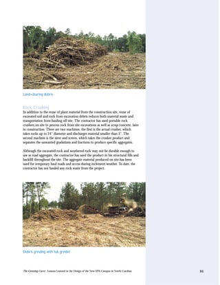 Land–clearing debris


Rock Crushing
In addition to the reuse of plant material from the construction site, reuse of
excavated soil and rock from excavation debris reduces both material waste and
transportation from hauling off-site. The contractor has used portable rock
crushers on site to process rock from site excavations as well as scrap concrete, later
in construction. There are two machines: the first is the actual crusher, which
takes rocks up to 24" diameter and discharges material smaller than 3". The
second machine is the sieve and screen, which takes the crusher product and
separates the unwanted gradations and fractions to produce specific aggregates.

Although the excavated rock and weathered rock may not be durable enough to
use as road aggregate, the contractor has used the product in his structural fills and
backfill throughout the site. The aggregate material produced on site has been
used for temporary haul roads and access during inclement weather. To date, the
contractor has not hauled any rock waste from the project.




Debris grinding with tub grinder




The Greening Curve: Lessons Learned in the Design of the New EPA Campus in North Carolina   84
 