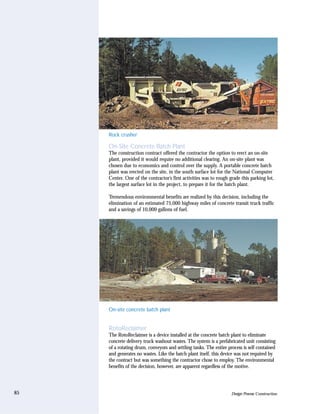 Rock crusher

     On-Site Concrete Batch Plant
     The construction contract offered the contractor the option to erect an on-site
     plant, provided it would require no additional clearing. An on-site plant was
     chosen due to economics and control over the supply. A portable concrete batch
     plant was erected on the site, in the south surface lot for the National Computer
     Center. One of the contractor’s first activities was to rough grade this parking lot,
     the largest surface lot in the project, to prepare it for the batch plant.

     Tremendous environmental benefits are realized by this decision, including the
     elimination of an estimated 75,000 highway miles of concrete transit truck traffic
     and a savings of 10,000 gallons of fuel.




     On-site concrete batch plant


     RotoReclaimer
     The RotoReclaimer is a device installed at the concrete batch plant to eliminate
     concrete delivery truck washout wastes. The system is a prefabricated unit consisting
     of a rotating drum, conveyors and settling tanks. The entire process is self contained
     and generates no wastes. Like the batch plant itself, this device was not required by
     the contract but was something the contractor chose to employ. The environmental
     benefits of the decision, however, are apparent regardless of the motive.




85                                                                  Design Process: Construction
 