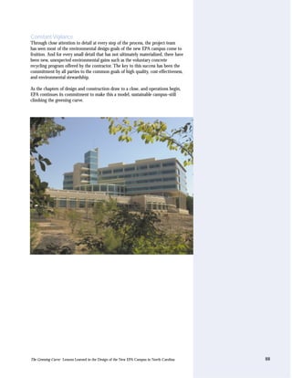 Constant Vigilance
Through close attention to detail at every step of the process, the project team
has seen most of the environmental design goals of the new EPA campus come to
fruition. And for every small detail that has not ultimately materialized, there have
been new, unexpected environmental gains such as the voluntary concrete
recycling program offered by the contractor. The key to this success has been the
commitment by all parties to the common goals of high quality, cost-effectiveness,
and environmental stewardship.

As the chapters of design and construction draw to a close, and operations begin,
EPA continues its commitment to make this a model, sustainable campus–still
climbing the greening curve.




The Greening Curve: Lessons Learned in the Design of the New EPA Campus in North Carolina   88
 